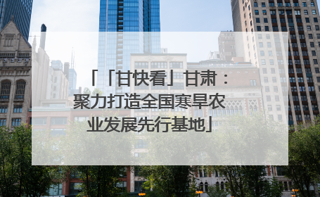 「甘快看」甘肃：聚力打造全国寒旱农业发展先行基地