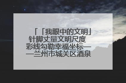 「我眼中的文明」针脚丈量文明尺度 彩线勾勒幸福坐标——兰州市城关区酒泉路街道办事处