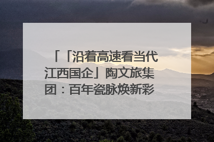 「沿着高速看当代江西国企」陶文旅集团：百年瓷脉焕新彩 文旅融合谱华章