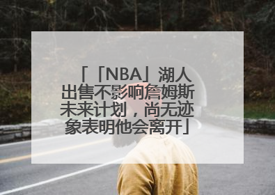 「NBA」湖人出售不影响詹姆斯未来计划，尚无迹象表明他会离开