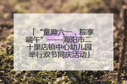 “童趣六一，粽享端午”——海阳市二十里店镇中心幼儿园举行双节同庆活动