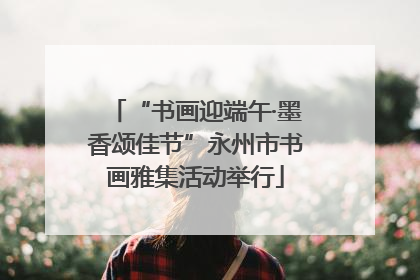 “书画迎端午·墨香颂佳节”永州市书画雅集活动举行