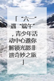 “六一”遇“端午”，青少年活动中心邀你解锁光影非遗奇妙之旅