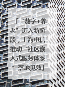 “数字+养老”迈入新阶段，上海电信推动“社区嵌入式服务体系”落地见效