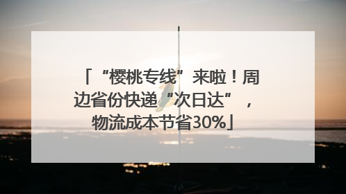 “樱桃专线”来啦！周边省份快递“次日达”，物流成本节省30%
