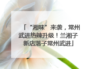 “湘味”来袭，常州武进热辣升级！兰湘子新店落子常州武进