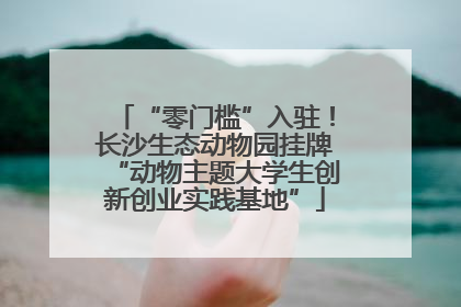 “零门槛”入驻！长沙生态动物园挂牌“动物主题大学生创新创业实践基地”