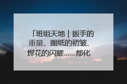 班组天地｜扳手的重量、图纸的褶皱、焊花的闪耀……都化作热爱的注脚