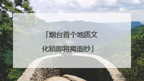 烟台首个地质文化镇即将揭面纱