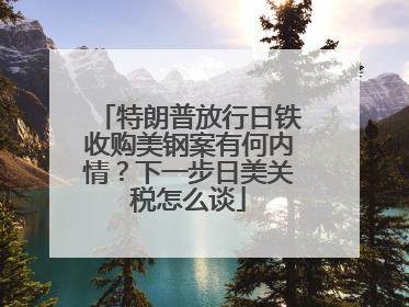 特朗普放行日铁收购美钢案有何内情？下一步日美关税怎么谈