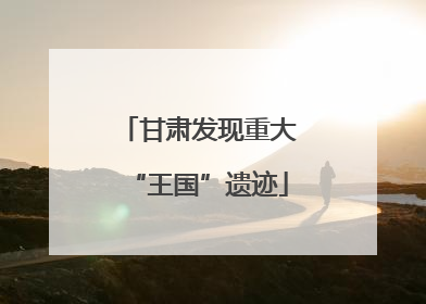 甘肃发现重大“王国”遗迹