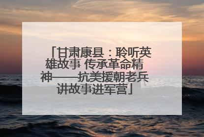 甘肃康县：聆听英雄故事 传承革命精神——抗美援朝老兵讲故事进军营