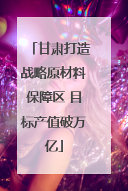 甘肃打造战略原材料保障区 目标产值破万亿