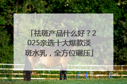 祛斑产品什么好？2025亲选十大爆款淡斑水乳，全方位碾压