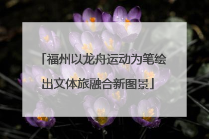 福州以龙舟运动为笔绘出文体旅融合新图景