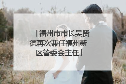 福州市市长吴贤德再次兼任福州新区管委会主任