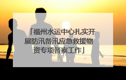 福州水运中心扎实开展防汛备汛应急救援物资专项督察工作