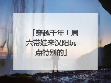 穿越千年！周六带娃来汉阳玩点特别的