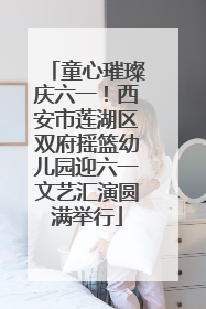 童心璀璨庆六一！西安市莲湖区双府摇篮幼儿园迎六一文艺汇演圆满举行
