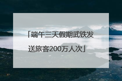端午三天假期武铁发送旅客200万人次