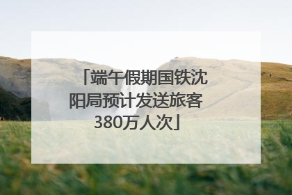 端午假期国铁沈阳局预计发送旅客380万人次