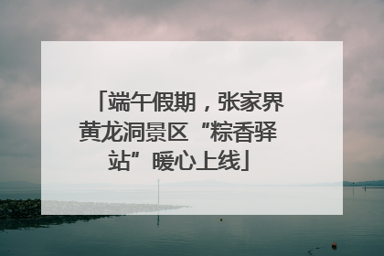 端午假期，张家界黄龙洞景区“粽香驿站”暖心上线