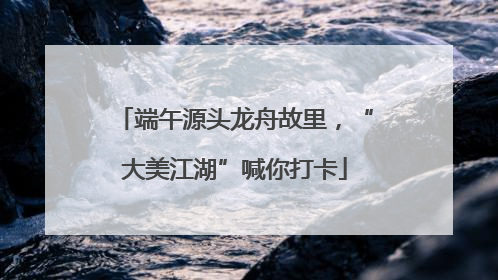 端午源头龙舟故里，“大美江湖”喊你打卡