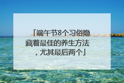 端午节8个习俗隐藏着最佳的养生方法，尤其最后两个