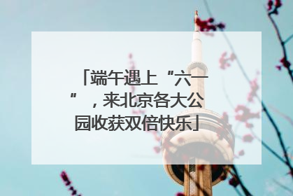 端午遇上“六一”，来北京各大公园收获双倍快乐