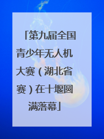 第九届全国青少年无人机大赛（湖北省赛）在十堰圆满落幕