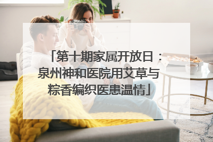 第十期家属开放日：泉州神和医院用艾草与粽香编织医患温情