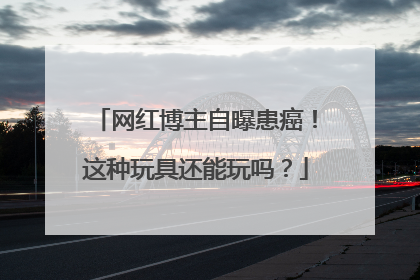 网红博主自曝患癌！这种玩具还能玩吗？