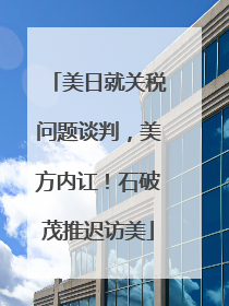 美日就关税问题谈判，美方内讧！石破茂推迟访美