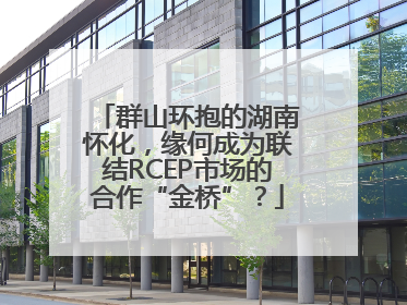 群山环抱的湖南怀化，缘何成为联结RCEP市场的合作“金桥”？