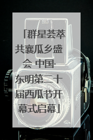 群星荟萃共襄瓜乡盛会 中国·东明第二十届西瓜节开幕式启幕