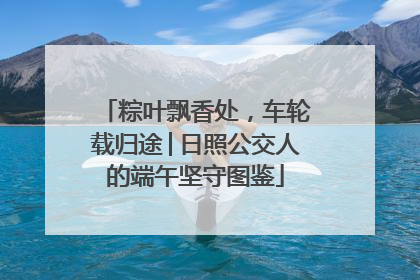 粽叶飘香处，车轮载归途│日照公交人的端午坚守图鉴