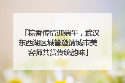 粽香传情迎端午，武汉东西湖区城管邀请城市美容师共赏传统韵味