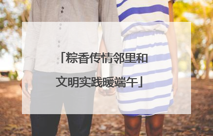 粽香传情邻里和 文明实践暖端午