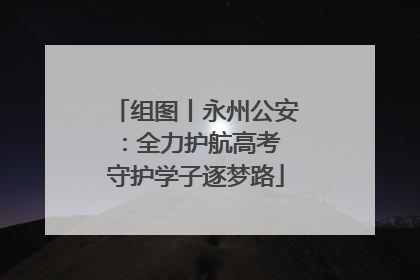 组图丨永州公安：全力护航高考 守护学子逐梦路