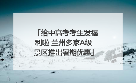 给中高考考生发福利啦 兰州多家A级景区推出暑期优惠