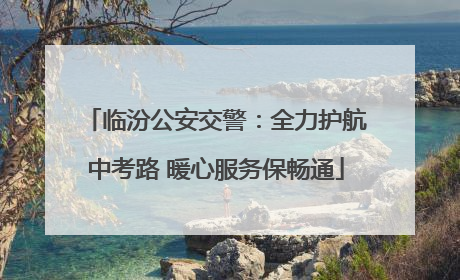 临汾公安交警：全力护航中考路 暖心服务保畅通