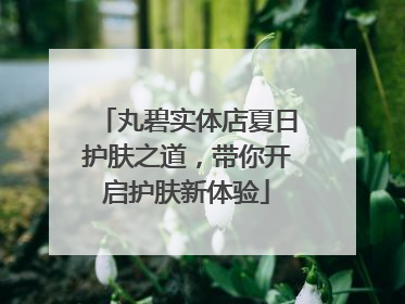 丸碧实体店夏日护肤之道，带你开启护肤新体验