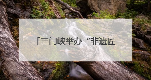 三门峡举办“非遗匠心展”，探索非遗融入现代生活新路径