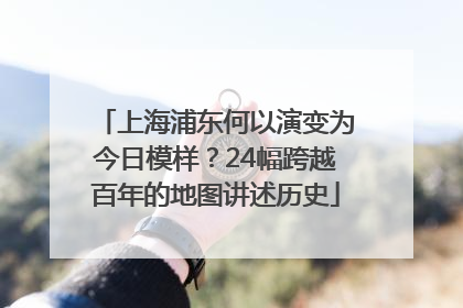 上海浦东何以演变为今日模样？24幅跨越百年的地图讲述历史