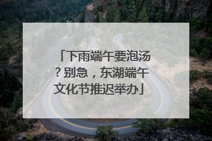 下雨端午要泡汤？别急，东湖端午文化节推迟举办