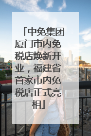 中免集团厦门市内免税店焕新开业，福建省首家市内免税店正式亮相