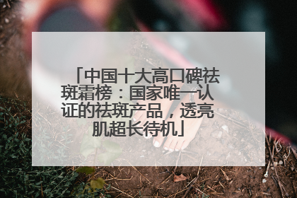 中国十大高口碑祛斑霜榜：国家唯一认证的祛斑产品，透亮肌超长待机