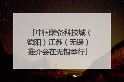 中国装备科技城（德阳）江苏（无锡）推介会在无锡举行