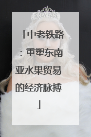 中老铁路：重塑东南亚水果贸易的经济脉搏