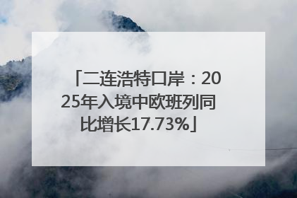 二连浩特口岸：2025年入境中欧班列同比增长17.73%